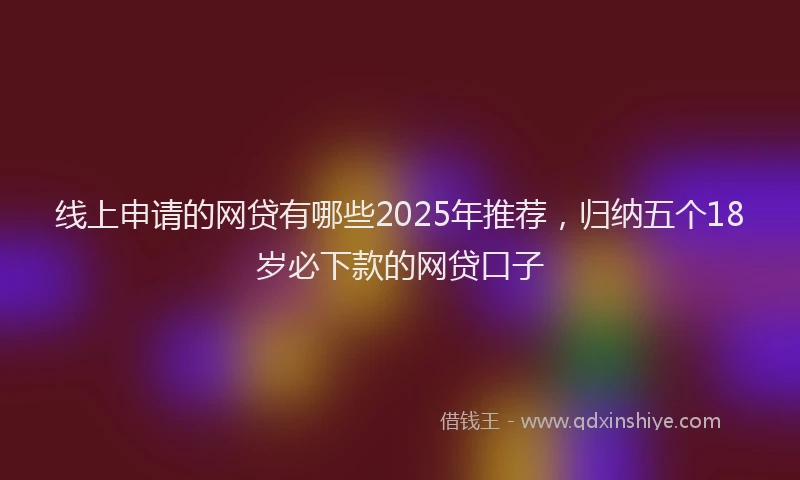 线上申请的网贷有哪些2025年推荐，归纳五个18岁必下款的网贷口子
