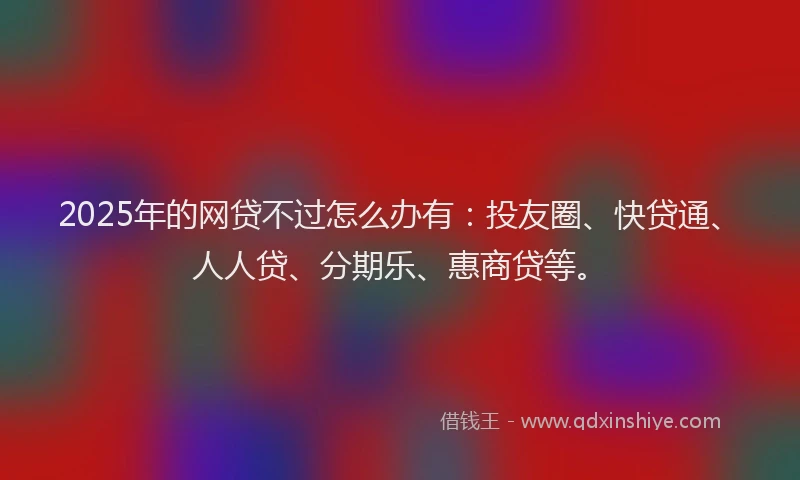 2025年的网贷不过怎么办有：投友圈、快贷通、人人贷、分期乐、惠商贷等。