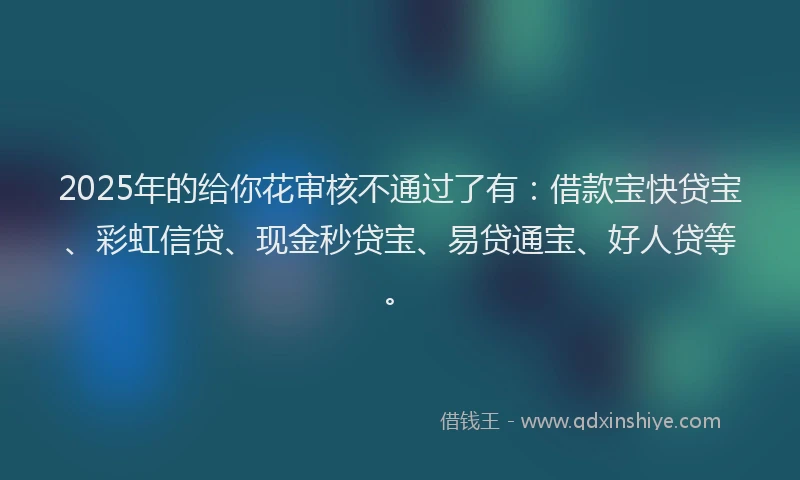 2025年的给你花审核不通过了有：借款宝快贷宝、彩虹信贷、现金秒贷宝、易贷通宝、好人贷等。