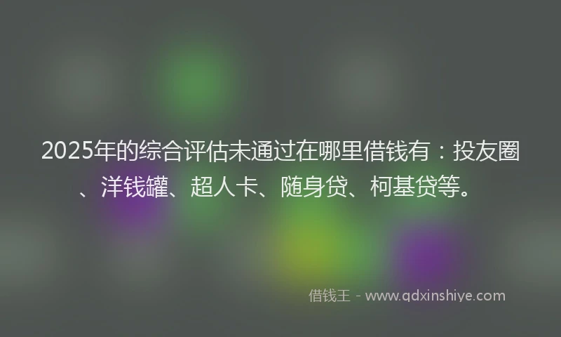 2025年的综合评估未通过在哪里借钱有：投友圈、洋钱罐、超人卡、随身贷、柯基贷等。