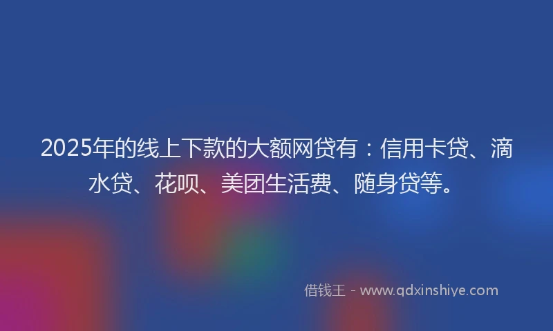 2025年的线上下款的大额网贷有：信用卡贷、滴水贷、花呗、美团生活费、随身贷等。