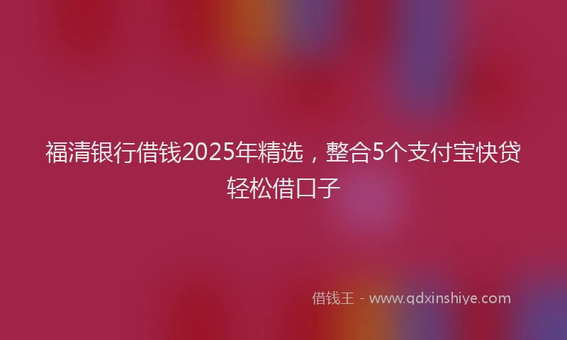 福清银行借钱2025年精选，整合5个支付宝快贷轻松借口子