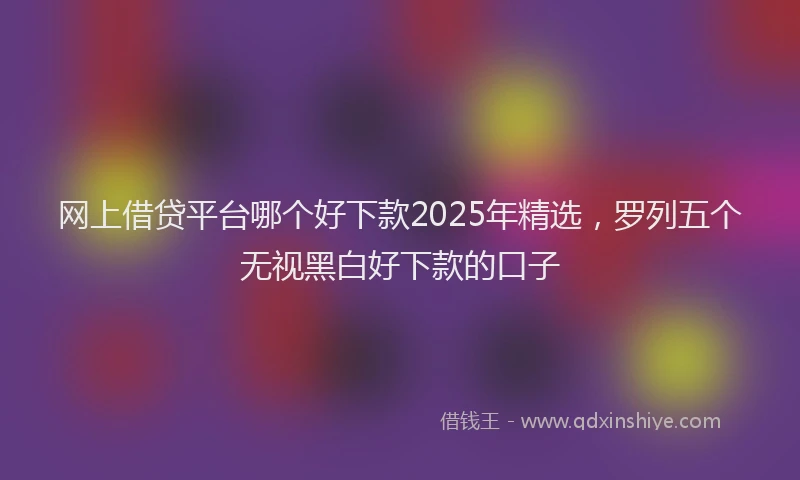 网上借贷平台哪个好下款2025年精选，罗列五个无视黑白好下款的口子