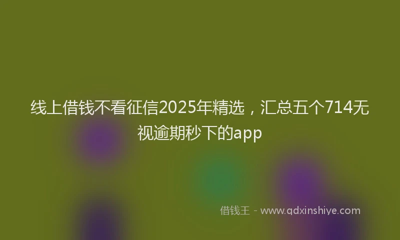 线上借钱不看征信2025年精选，汇总五个714无视逾期秒下的app