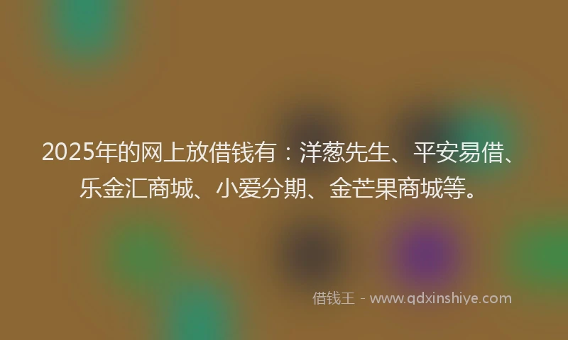 2025年的网上放借钱有：洋葱先生、平安易借、乐金汇商城、小爱分期、金芒果商城等。