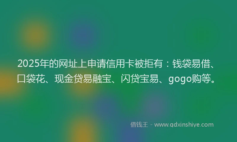 2025年的网址上申请信用卡被拒有：钱袋易借、口袋花、现金贷易融宝、闪贷宝易、gogo购等。