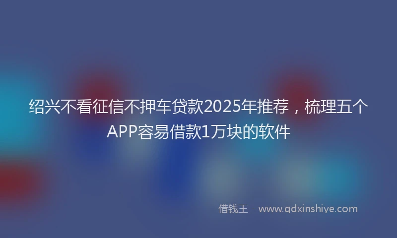 绍兴不看征信不押车贷款2025年推荐，梳理五个APP容易借款1万块的软件