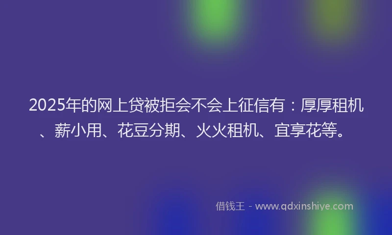 2025年的网上贷被拒会不会上征信有：厚厚租机、薪小用、花豆分期、火火租机、宜享花等。