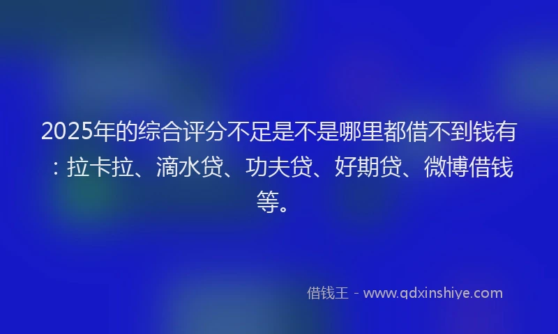 2025年的综合评分不足是不是哪里都借不到钱有：拉卡拉、滴水贷、功夫贷、好期贷、微博借钱等。
