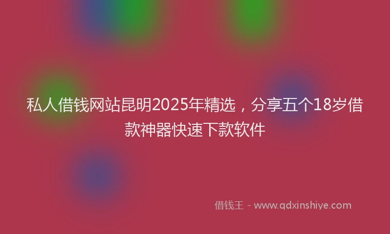 私人借钱网站昆明2025年精选，分享五个18岁借款神器快速下款软件