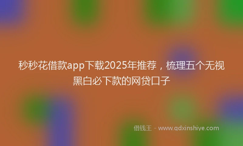 秒秒花借款app下载2025年推荐，梳理五个无视黑白必下款的网贷口子