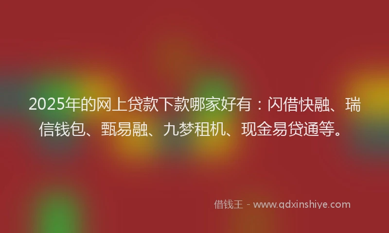 2025年的网上贷款下款哪家好有：闪借快融、瑞信钱包、甄易融、九梦租机、现金易贷通等。