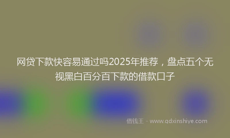 网贷下款快容易通过吗2025年推荐，盘点五个无视黑白百分百下款的借款口子
