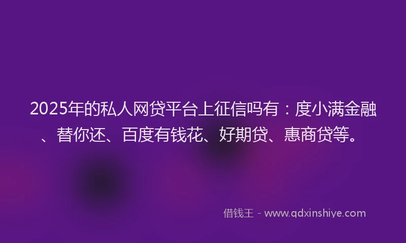2025年的私人网贷平台上征信吗有：度小满金融、替你还、百度有钱花、好期贷、惠商贷等。