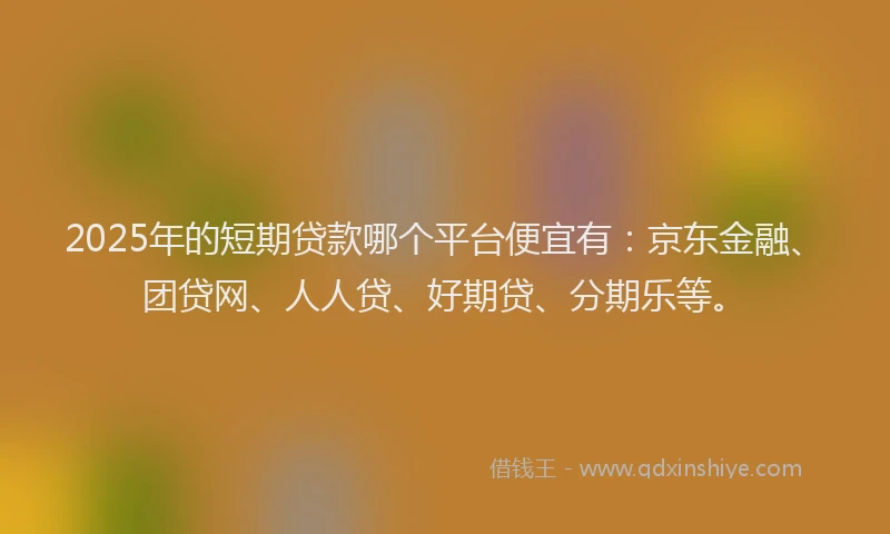 2025年的短期贷款哪个平台便宜有：京东金融、团贷网、人人贷、好期贷、分期乐等。