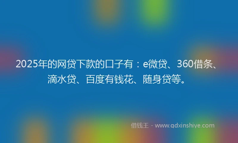 2025年的网贷下款的口子有：e微贷、360借条、滴水贷、百度有钱花、随身贷等。
