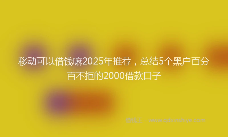 移动可以借钱嘛2025年推荐，总结5个黑户百分百不拒的2000借款口子