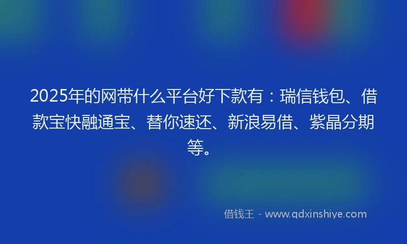2025年的网带什么平台好下款有：瑞信钱包、借款宝快融通宝、替你速还、新浪易借、紫晶分期等。