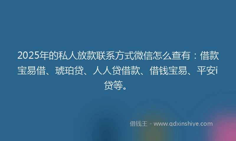 2025年的私人放款联系方式微信怎么查有：借款宝易借、琥珀贷、人人贷借款、借钱宝易、平安i贷等。