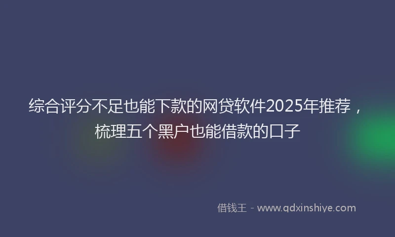 综合评分不足也能下款的网贷软件2025年推荐，梳理五个黑户也能借款的口子