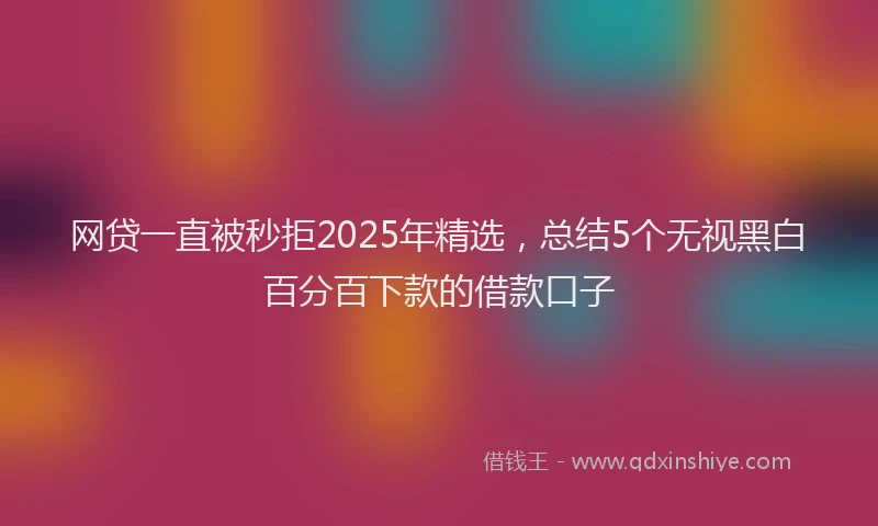 网贷一直被秒拒2025年精选，总结5个无视黑白百分百下款的借款口子