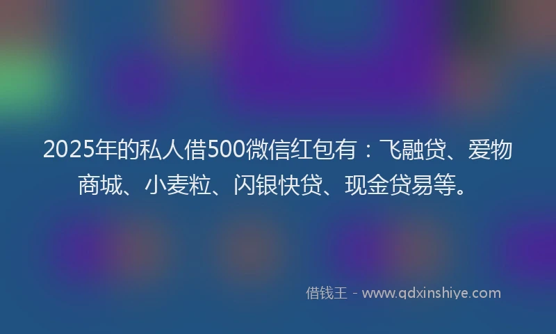 2025年的私人借500微信红包有：飞融贷、爱物商城、小麦粒、闪银快贷、现金贷易等。