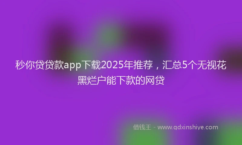 秒你贷贷款app下载2025年推荐，汇总5个无视花黑烂户能下款的网贷