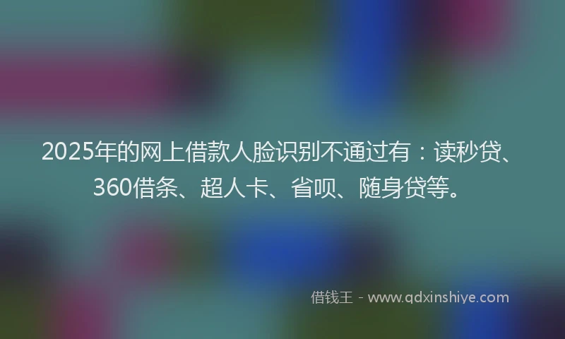 2025年的网上借款人脸识别不通过有：读秒贷、360借条、超人卡、省呗、随身贷等。