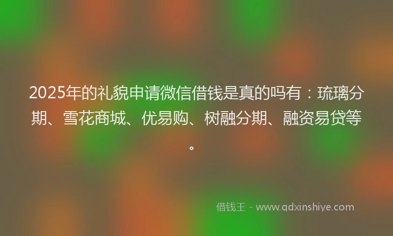 2025年的礼貌申请微信借钱是真的吗有：琉璃分期、雪花商城、优易购、树融分期、融资易贷等。