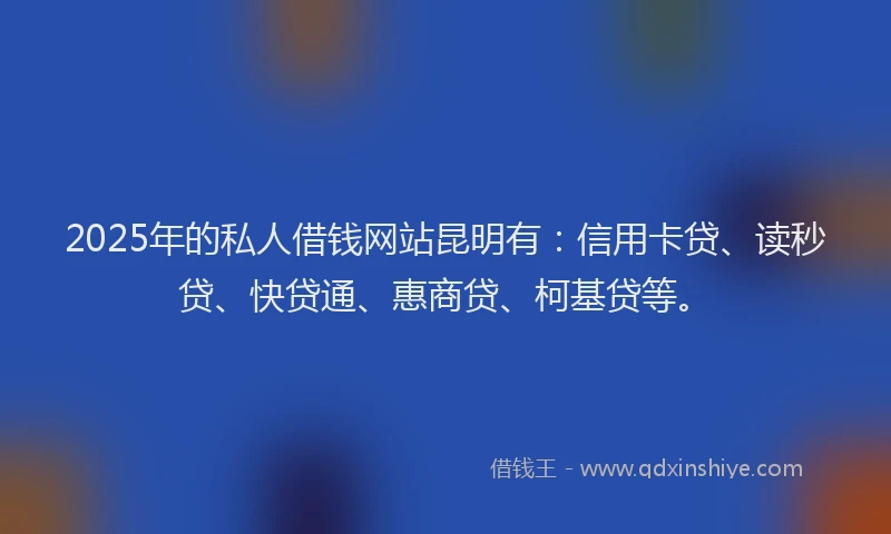 2025年的私人借钱网站昆明有：信用卡贷、读秒贷、快贷通、惠商贷、柯基贷等。