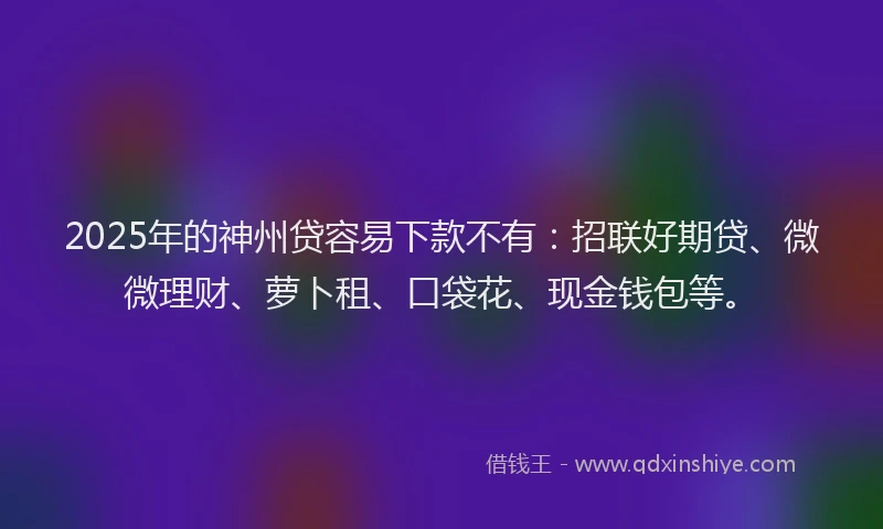 2025年的神州贷容易下款不有：招联好期贷、微微理财、萝卜租、口袋花、现金钱包等。