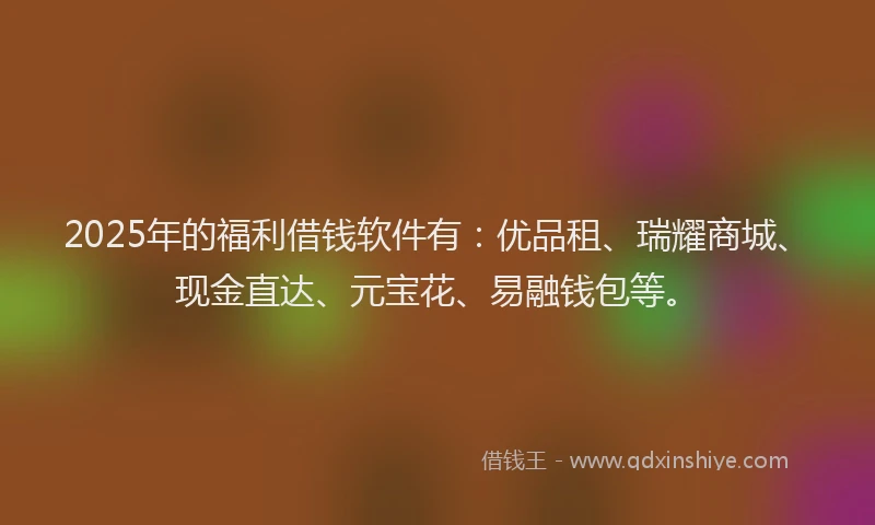 2025年的福利借钱软件有：优品租、瑞耀商城、现金直达、元宝花、易融钱包等。