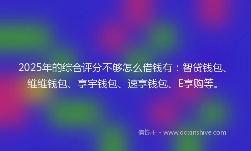 2025年的综合评分不够怎么借钱有：智贷钱包、维维钱包、享宇钱包、速享钱包、E享购等。
