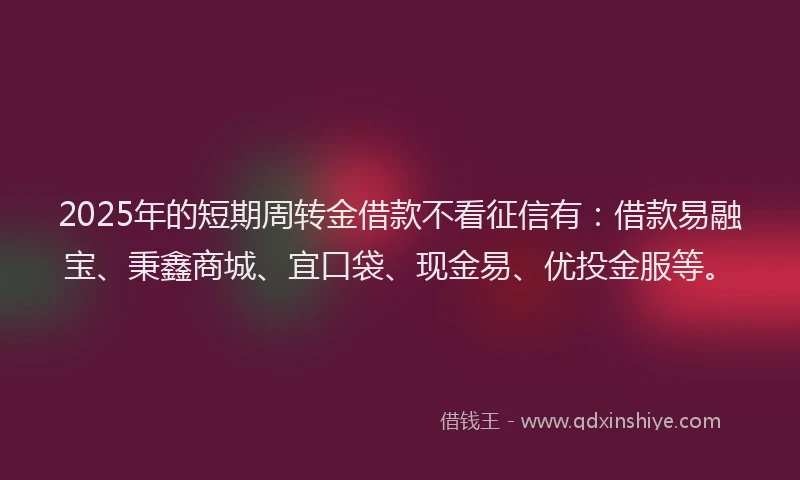 2025年的短期周转金借款不看征信有：借款易融宝、秉鑫商城、宜口袋、现金易、优投金服等。