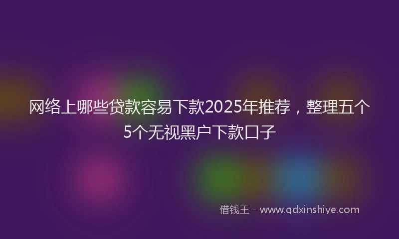 网络上哪些贷款容易下款2025年推荐，整理五个5个无视黑户下款口子