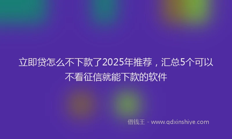 立即贷怎么不下款了2025年推荐，汇总5个可以不看征信就能下款的软件