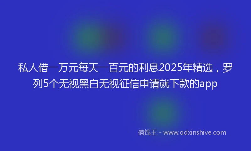 私人借一万元每天一百元的利息2025年精选，罗列5个无视黑白无视征信申请就下款的app