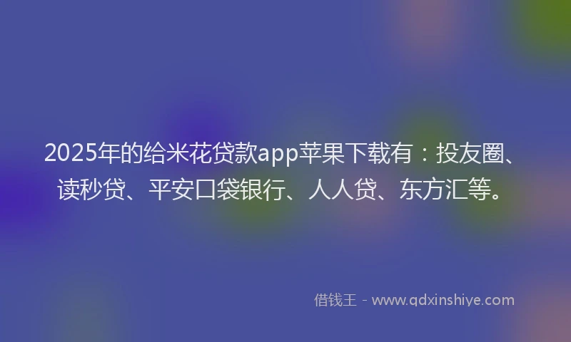 2025年的给米花贷款app苹果下载有：投友圈、读秒贷、平安口袋银行、人人贷、东方汇等。