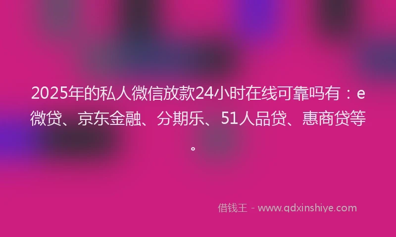 2025年的私人微信放款24小时在线可靠吗有：e微贷、京东金融、分期乐、51人品贷、惠商贷等。