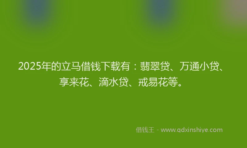 2025年的立马借钱下载有：翡翠贷、万通小贷、享来花、滴水贷、戒易花等。