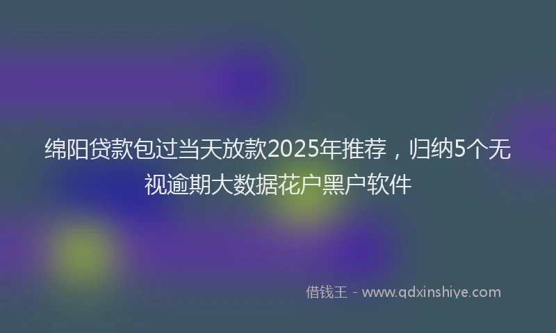 绵阳贷款包过当天放款2025年推荐，归纳5个无视逾期大数据花户黑户软件