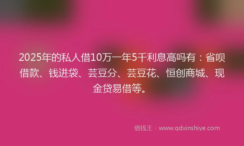 2025年的私人借10万一年5千利息高吗有：省呗借款、钱进袋、芸豆分、芸豆花、恒创商城、现金贷易借等。