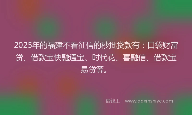 2025年的福建不看征信的秒批贷款有：口袋财富贷、借款宝快融通宝、时代花、喜融信、借款宝易贷等。