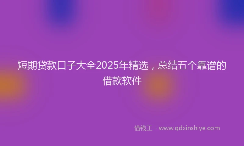 短期贷款口子大全2025年精选，总结五个靠谱的借款软件