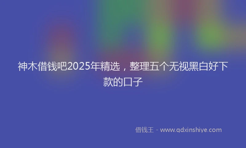 神木借钱吧2025年精选，整理五个无视黑白好下款的口子