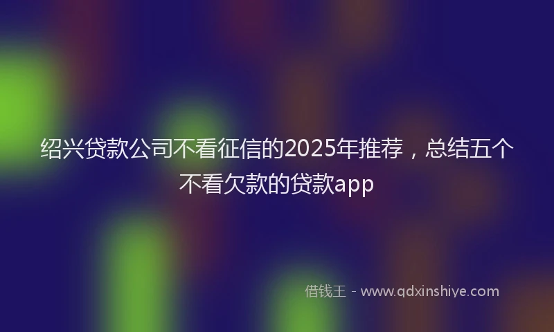 绍兴贷款公司不看征信的2025年推荐，总结五个不看欠款的贷款app
