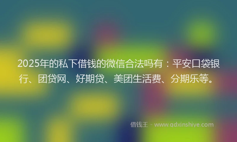 2025年的私下借钱的微信合法吗有：平安口袋银行、团贷网、好期贷、美团生活费、分期乐等。