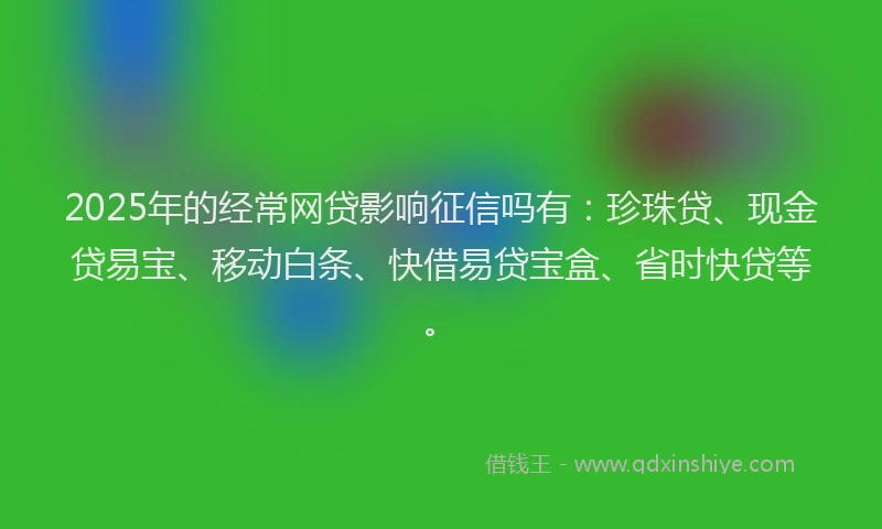 2025年的经常网贷影响征信吗有：珍珠贷、现金贷易宝、移动白条、快借易贷宝盒、省时快贷等。