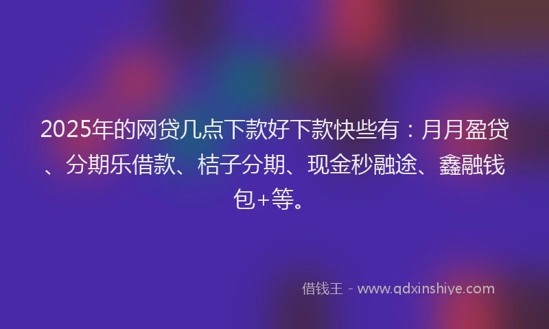 2025年的网贷几点下款好下款快些有：月月盈贷、分期乐借款、桔子分期、现金秒融途、鑫融钱包+等。
