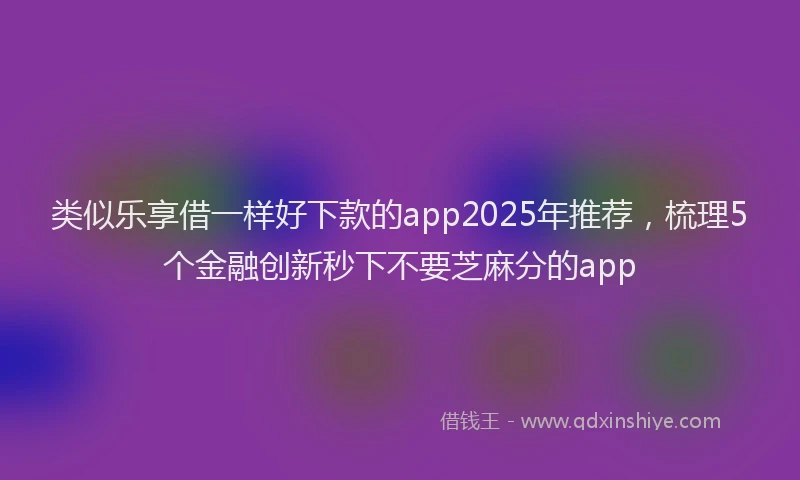 类似乐享借一样好下款的app2025年推荐，梳理5个金融创新秒下不要芝麻分的app